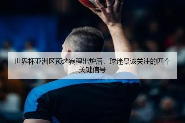 世界杯亚洲区预选赛程出炉后，球迷最该关注的四个关键信号